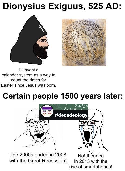 Dionysius Exiguus, 525 AD: I'll invent a calendar system as a way to count the dates for Easter since Jesus was born. Certain people 1500 years later: 2+2= r/decadeology The 2000s ended in 2008 with the Great Recession! No! It ended in 2013 with the rise of smartphones!