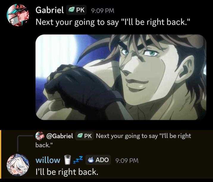 Gabriel PK 9:09 PM Next your going to say "I'll be right back." @Gabriel PK Next your going to say "I'll be right back." willow ADO 9:09 PM I'll be right back.