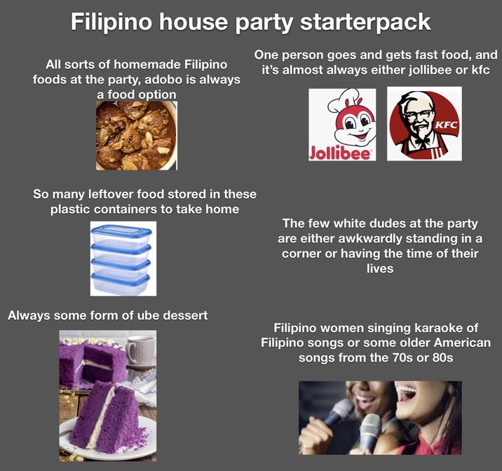 Filipino house party starterpack All sorts of homemade Filipino foods at the party, adobo is always a food option One person goes and gets fast food, and it's almost always either jollibee or kfc Jollibee KFC So many leftover food stored in these plastic containers to take home The few white dudes at the party are either awkwardly standing in a corner or having the time of their lives Always some form of ube dessert Filipino women singing karaoke of Filipino songs or some older American songs from the 70s or 80s