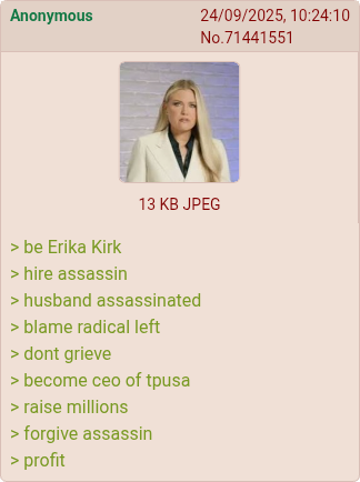Anonymous 24/09/2025, 10:24:10 No.71441551 > be Erika Kirk > hire assassin 13 KB JPEG > husband assassinated > blame radical left > dont grieve > become ceo of tpusa > raise millions > forgive assassin > profit