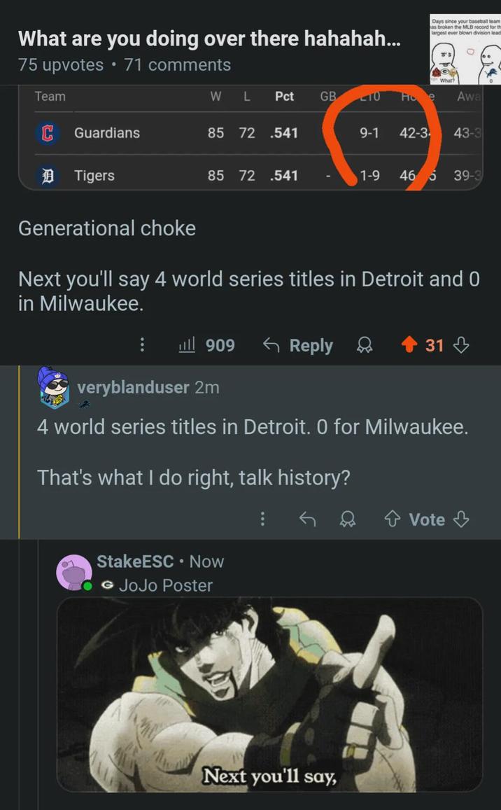 What are you doing over there hahahah... 75 upvotes • 71 comments Days since your baseball team as broken the MLB record for th largest ever blown division lead What? Team W L Pct GB TO Fic e Awa C Guardians 85 72 .541 9-1 42-3 43-3 D Tigers 85 72 .541 1-9 46 5 39-3 Generational choke Next you'll say 4 world series titles in Detroit and 0 in Milwaukee. 909 <Reply 31 veryblanduser 2m 4 world series titles in Detroit. O for Milwaukee. That's what I do right, talk history? StakeESC ⚫ Now © JoJo Poster Next you'll say, Vote