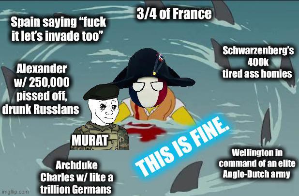 3/4 of France Spain saying "f--- it let's invade too" Alexander w/ 250,000 p----- off, drunk Russians MURAT Archduke Charles w/ like a imgflip.com trillion Germans Schwarzenberg's 400k tired ass homies THIS IS FINE. Wellington in command of an elite Anglo-Dutch army