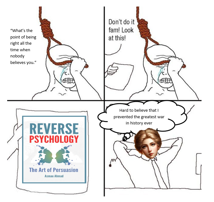 "What's the point of being right all the time when nobody believes you." Don't do it fam! Look at this! REVERSE PSYCHOLOGY Hard to believe that I prevented the greatest war in history ever The Art of Persuasion Asmau Ahmad