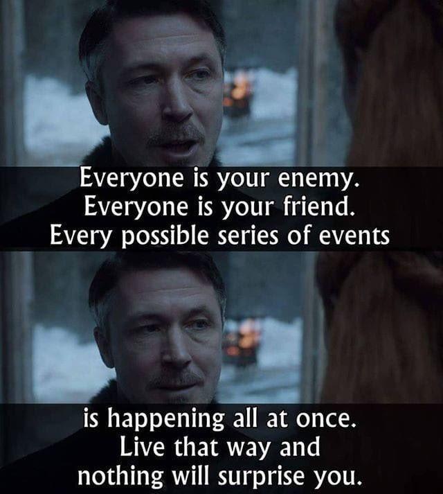 Everyone is your enemy. Everyone is your friend. Every possible series of events is happening all at once. Live that way and nothing will surprise you.