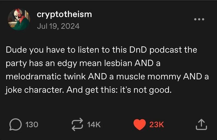 cryptotheism Jul 19, 2024 Dude you have to listen to this DnD podcast the party has an edgy mean lesbian AND a melodramatic twink AND a muscle mommy AND a joke character. And get this: it's not good. ☐ 130 14K 23K ↑