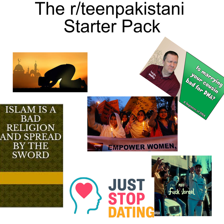 The r/teenpakistani Starter Pack عورت کی ترقی ISLAM IS A BAD RELIGION AND SPREAD BY THE SWORD کہ mancial Equally ocial Ju Kashf y Kas Is marrying your cousin bad for DNA? Family Hilary anaics A Segment of DNA مالی سہ بات تک ت کا حق ہے EMPOWER WOMEN, PESTE f--- Israel JUST STOP DATING-L