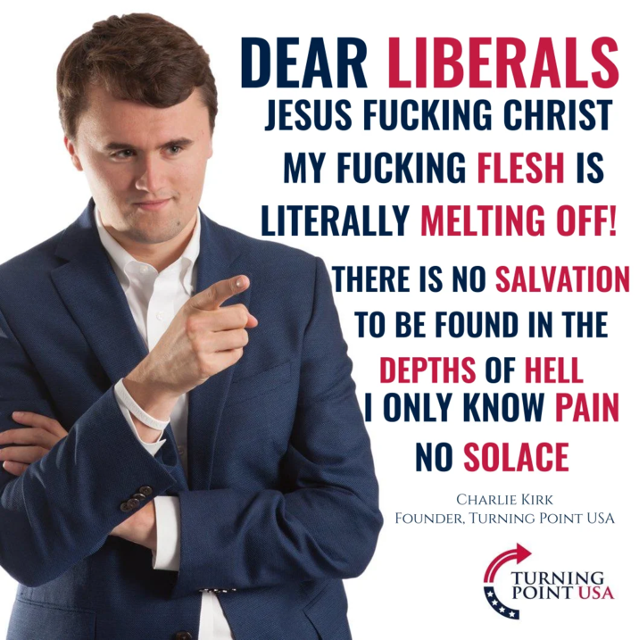 DEAR LIBERALS JESUS F------ CHRIST MY F------ FLESH IS LITERALLY MELTING OFF! THERE IS NO SALVATION TO BE FOUND IN THE DEPTHS OF HELL I ONLY KNOW PAIN NO SOLACE CHARLIE KIRK FOUNDER, TURNING POINT USA TURNING POINT USA