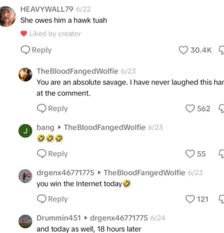 HEAVYWALL79 6/22 She owes him a hawk tuah J Liked by creator Reply The BloodFanged Wolfie 6/23 30.4K You are an absolute savage. I have never laughed this har at the comment. Reply bang The Blood Fanged Wolfie 6/23 9299 Reply 562 55 drgenx46771775 The Blood Fanged Wolfie 6/23 you win the Internet today > Reply 121 Drummin451 ▸ drgenx46771775 6/24 and today as well, 18 hours later