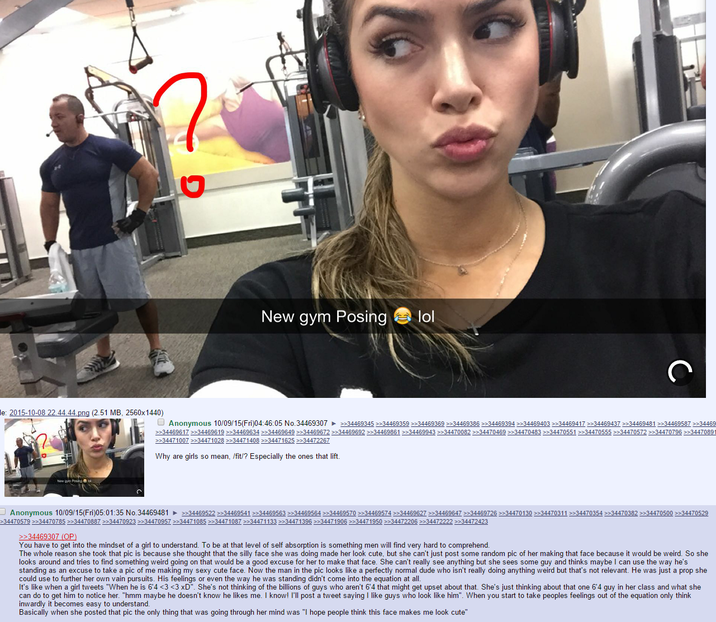 ט New gym Posing lol le: 2015-10-08 22.44.44.png (2.51 MB, 2560x1440) Anonymous 10/09/15(Fri)04:46:05 No.34469307 ►>>34469345 >>34469359 >>34469369 >>34469386 >>34469394>>34469403 >>34469417 >>34469437 >>34469481 >>34469587 >>34469 >>34469617 >>34469619 >>34469634 >>34469649 >>34469672 >>34469692 >>34469861 >>34469943 >>34470082 >>34470469 >>34470483 >>34470551 >>34470555 >>34470572 >>34470796 >>34470891 >>34471007 >>34471028 >>34471408 >>34471625 >>34472267 Why are girls so mean, /fit/? Especially the ones that lift. Anonymous 10/09/15(Fri)05:01:35 No.34469481 ►>>34469522 >>34469541 >>34469563 >>34469564 >>34469570 >>34469574 >>34469627 >>34469647 >>34469726 >>34470130 >>34470311 >>34470354 >>34470382 >>34470500 >>34470529 >34470579 >>34470785 >>34470887 >>34470923 >>34470957 >>34471085 >>34471087 >>34471133 >>34471396 >>34471906 >>34471950 >>34472206 >>34472222 >>34472423 >>34469307 (OP) You have to get into the mindset of a girl to understand. To be at that level of self absorption is something men will find very hard to comprehend. The whole reason she took that pic is because she thought that the silly face she was doing made her look cute, but she can't just post some random pic of her making that face because it would be weird. So she looks around and tries to find something weird going on that would be a good excuse for her to make that face. She can't really see anything but she sees some guy and thinks maybe I can use the way he's standing as an excuse to take a pic of me making my sexy cute face. Now the man in the pic looks like a perfectly normal dude who isn't really doing anything weird but that's not relevant. He was just a prop she could use to further her own vain pursuits. His feelings or even the way he was standing didn't come into the equation at all. It's like when a girl tweets "When he is 6'4 <3 <3 xD". She's not thinking of the billions of guys who aren't 6'4 that might get upset about that. She's just thinking about that one 6'4 guy in her class and what she can do to get him to notice her. "hmm maybe he doesn't know he likes me. I know! I'll post a tweet saying I like guys who look like him". When you start to take peoples feelings out of the equation only think inwardly it becomes easy to understand. Basically when she posted that pic the only thing that was going through her mind was "I hope people think this face makes me look cute"