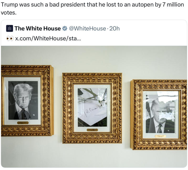 Trump was such a bad president that he lost to an autopen by 7 million votes. WHITE HOUSE The White House @White House. 20h x.com/WhiteHouse/sta...