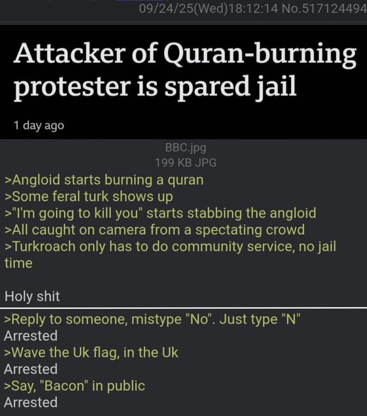 09/24/25(Wed)18:12:14 No.517124494 Attacker of Quran-burning protester is spared jail 1 day ago BBC.jpg 199 KB JPG >Angloid starts burning a quran >Some feral turk shows up >"I'm going to kill you" starts stabbing the angloid >All caught on camera from a spectating crowd >Turkroach only has to do community service, no jail time H-------- >Reply to someone, mistype "No". Just type "N" Arrested >Wave the Uk flag, in the Uk Arrested >Say, "Bacon" in public Arrested