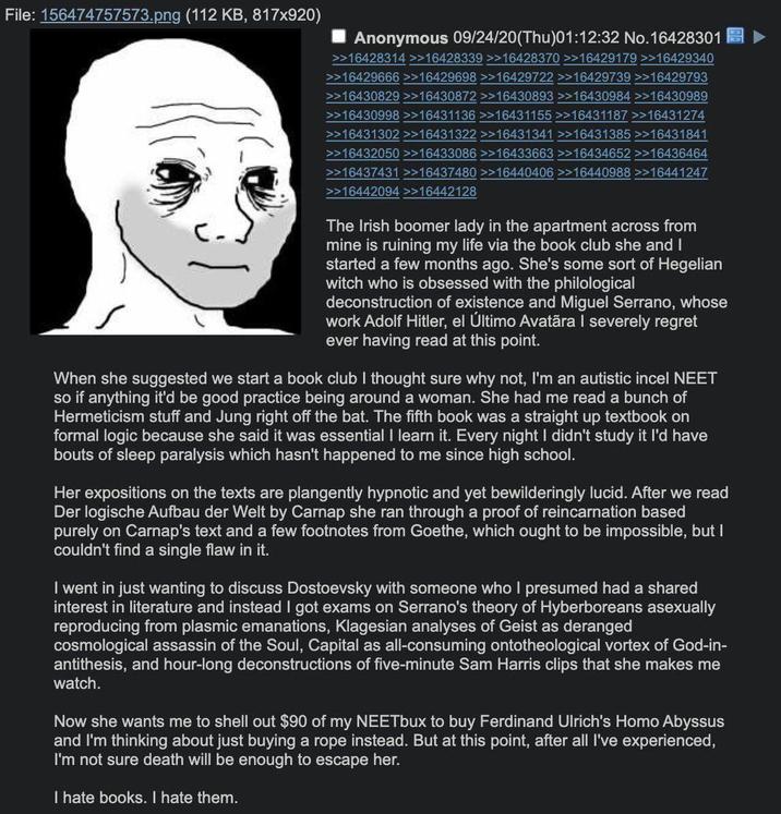 File: 156474757573.png (112 KB, 817x920) Anonymous 09/24/20(Thu)01:12:32 No. 16428301 >>16428314 >>16428339 >>16428370 >>16429179 >>16429340 >>16429666 >>16429698 >>16429722 >>16429739 >>16429793 >>16430829 >>16430872 >>16430893 >>16430984 >>16430989 >>16430998 >>16431136 >>16431155 >>16431187 >>16431274 >>16431302 >>16431322 >>16431341 >>16431385 >>16431841 >>16432050 >>16433086 >>16433663 >>16434652 >>16436464 >>16437431 >>16437480 >>16440406 >>16440988 >>16441247 >>16442094 >>16442128 The Irish boomer lady in the apartment across from mine is ruining my life via the book club she and I started a few months ago. She's some sort of Hegelian witch who is obsessed with the philological deconstruction of existence and Miguel Serrano, whose work Adolf Hitler, el Último Avatāra I severely regret ever having read at this point. When she suggested we start a book club I thought sure why not, I'm an autistic incel NEET so if anything it'd be good practice being around a woman. She had me read a bunch of Hermeticism stuff and Jung right off the bat. The fifth book was a straight up textbook on formal logic because she said it was essential I learn it. Every night I didn't study it I'd have bouts of sleep paralysis which hasn't happened to me since high school. Her expositions on the texts are plangently hypnotic and yet bewilderingly lucid. After we read Der logische Aufbau der Welt by Carnap she ran through a proof of reincarnation based purely on Carnap's text and a few footnotes from Goethe, which ought to be impossible, but I couldn't find a single flaw in it. I went in just wanting to discuss Dostoevsky with someone who I presumed had a shared interest in literature and instead I got exams on Serrano's theory of Hyberboreans asexually reproducing from plasmic emanations, Klagesian analyses of Geist as deranged cosmological assassin of the Soul, Capital as all-consuming ontotheological vortex of God-in- antithesis, and hour-long deconstructions of five-minute Sam Harris clips that she makes me watch. Now she wants me to shell out $90 of my NEETbux to buy Ferdinand Ulrich's H--- Abyssus and I'm thinking about just buying a rope instead. But at this point, after all I've experienced, I'm not sure death will be enough to escape her. I hate books. I hate them.