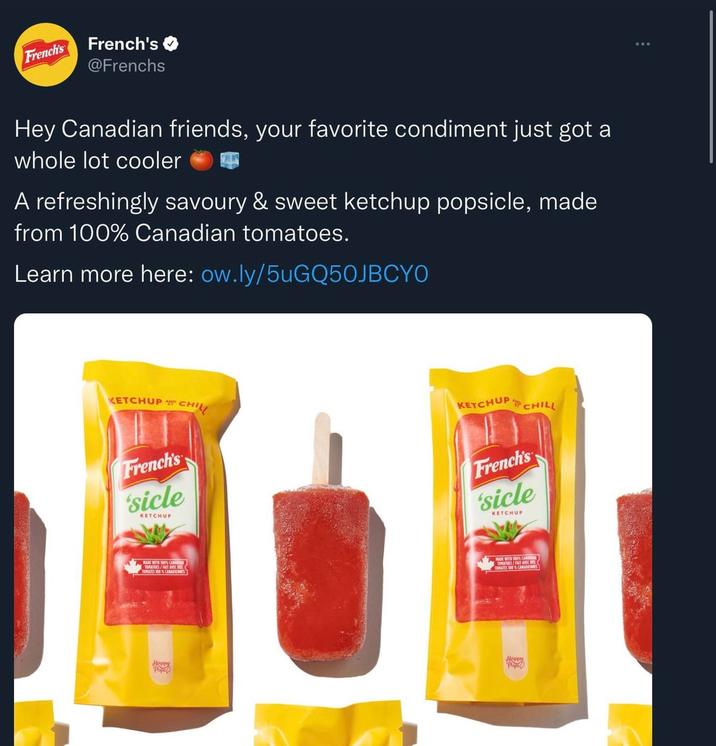 French's French's @Frenchs Hey Canadian friends, your favorite condiment just got a whole lot cooler A refreshingly savoury & sweet ketchup popsicle, made from 100% Canadian tomatoes. Learn more here: ow.ly/5uGQ50JBCYO KETCHUP CHIL French's 'sicle KETCHUP KETCHUP CHILL French's 'sicle KETCHUP TOMATES 100% C Heppy Pip