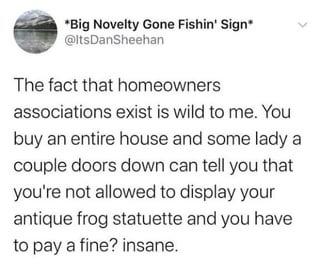 *Big Novelty Gone Fishin' Sign* @ItsDanSheehan The fact that homeowners associations exist is wild to me. You buy an entire house and some lady a couple doors down can tell you that you're not allowed to display your antique frog statuette and you have to pay a fine? insane.