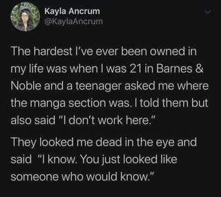 Kayla Ancrum @KaylaAncrum The hardest I've ever been owned in my life was when I was 21 in Barnes & Noble and a teenager asked me where the manga section was. I told them but also said "I don't work here." They looked me dead in the eye and said "I know. You just looked like someone who would know."