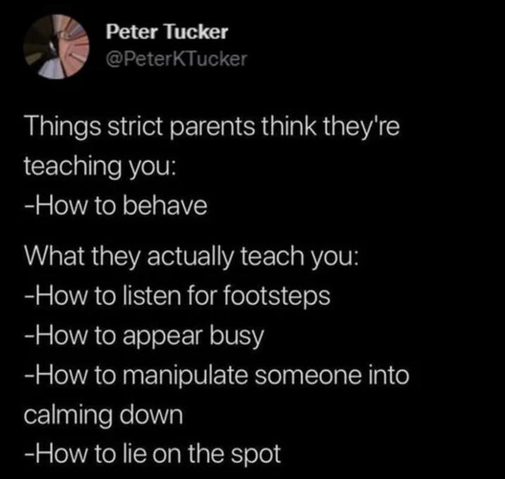 Peter Tucker @PeterKTucker Things strict parents think they're teaching you: -How to behave What they actually teach you: -How to listen for footsteps -How to appear busy -How to manipulate someone into calming down -How to lie on the spot