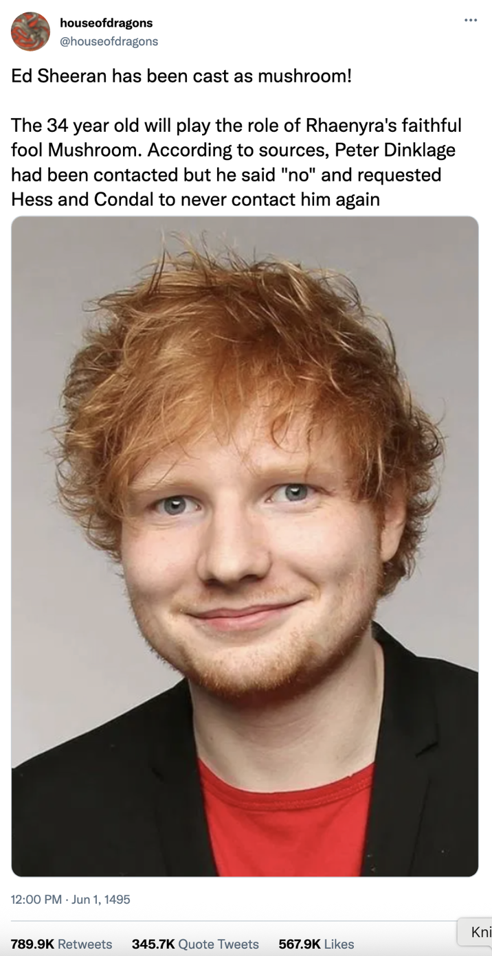 houseofdragons @houseofdragons Ed Sheeran has been cast as mushroom! The 34 year old will play the role of Rhaenyra's faithful fool Mushroom. According to sources, Peter Dinklage had been contacted but he said "no" and requested Hess and Condal to never contact him again 12:00 PM Jun 1, 1495 Kni 789.9K Retweets 345.7K Quote Tweets 567.9K Likes