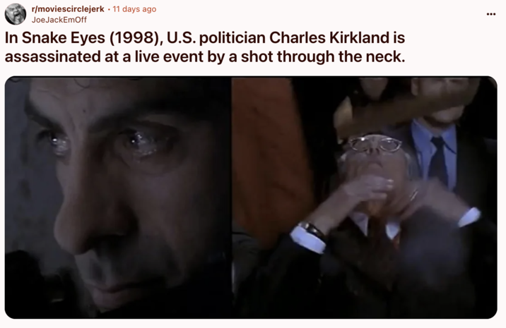 In Snake Eyes (1998), U.S. politician Charles Kirkland is assassinated at a live event by a shot through the neck. A "Reddit":https://knowyourmeme.com/memes/sites/reddit post noticing a coincidence between the plot of the 1998 film _Snake Eyes_, starring "Nicolas Cage":https://knowyourmeme.com/memes/people/nicolas-cage, and the "assassination of Charlie Kirk":https://knowyourmeme.com/memes/events/charlie-kirk-shooting-at-utah-valley-university.