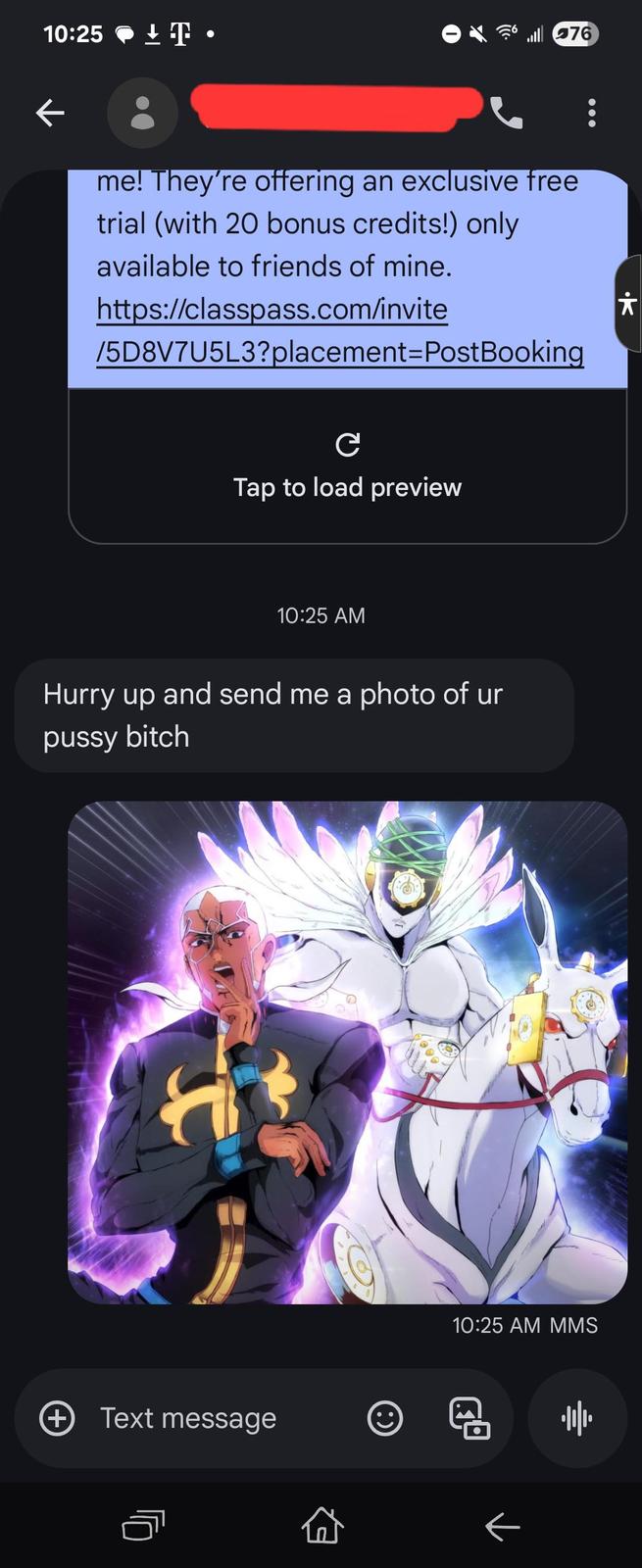 10:25 ± T • 76 me! They're offering an exclusive free trial (with 20 bonus credits!) only available to friends of mine. https://classpass.com/invite /5D8V7U5L3?placement=PostBooking C Tap to load preview 10:25 AM Hurry up and send me a photo of ur p---- bitch (+ Text message * (:) 10:25 AM MMS 帅