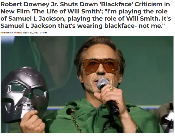Robert Downey Jr. Shuts Down 'Blackface' Criticism in New Film 'The Life of Will Smith'; "I'm playing the role of Samuel L Jackson, playing the role of Will Smith. It's Samuel L Jackson that's wearing blackface- not me." Matt McGloin / Friday, August 29, 2025 - 6:48PM