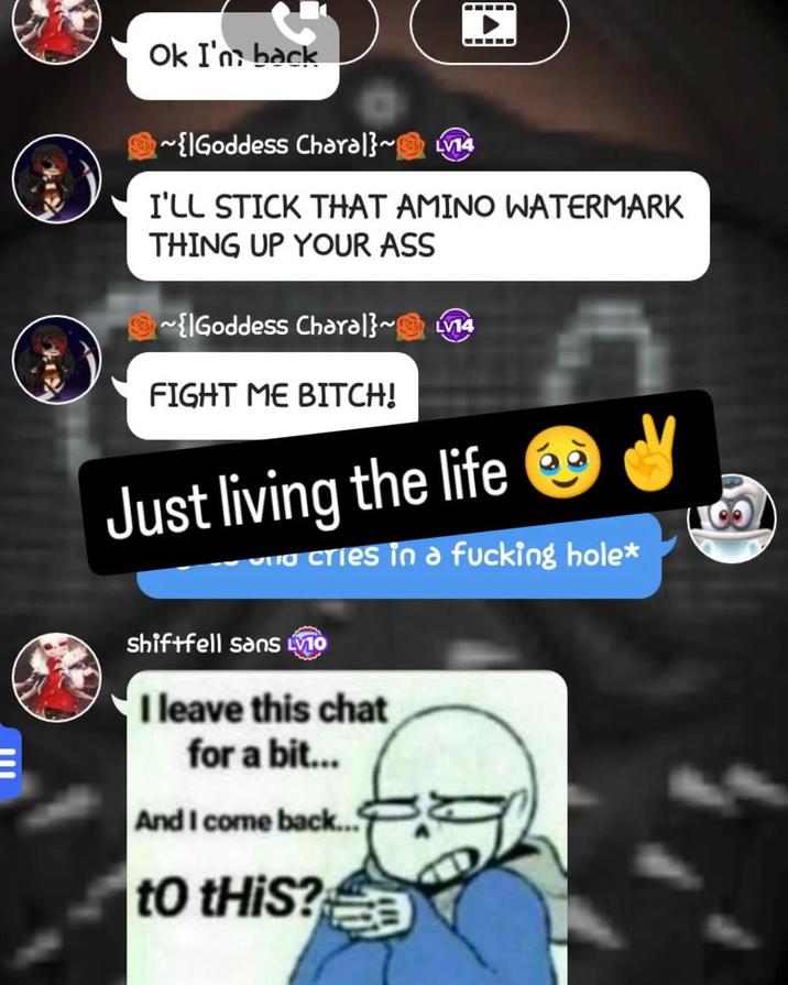 Ok I'm back ED ~{Goddess Charal}~LV14 I'LL STICK THAT AMINO WATERMARK THING UP YOUR ASS ~{Goddess Charal}~LV14 FIGHT ME BITCH! Just living the life Scries in a f------ hole* shiftfell sans VIO I leave this chat for a bit... And I come back... to tHiS?