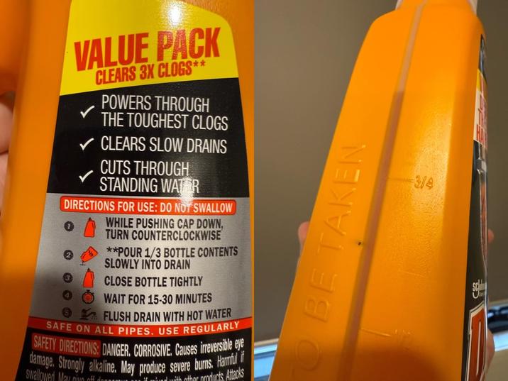 VALUE PACK CLEARS 3X CLOGS* ** POWERS THROUGH THE TOUGHEST CLOGS ✓ CLEARS SLOW DRAINS CUTS THROUGH STANDING WATER DIRECTIONS FOR USE: DO NOT SWALLOW WHILE PUSHING CAP DOWN, TURN COUNTERCLOCKWISE **POUR 1/3 BOTTLE CONTENTS SLOWLY INTO DRAIN CLOSE BOTTLE TIGHTLY WAIT FOR 15-30 MINUTES FLUSH DRAIN WITH HOT WATER SAFE ON ALL PIPES. USE REGULARLY SAFETY DIRECTIONS: DANGER. CORROSIVE. Causes irreversible eye damage. Strongly alkaline. May produce severe burns. Harmful if Swallowed Mau nive off...... with other products. Attacks TO BE TAKEN 3/4