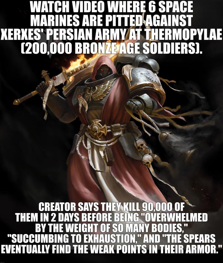 WATCH VIDEO WHERE 6 SPACE MARINES ARE PITTED AGAINST XERXES' PERSIAN ARMY AT THERMOPYLAE [200,000 BRONZE AGE SOLDIERS). CREATOR SAYS THEY KILL 90,000 OF THEM IN 2 DAYS BEFORE BEING "OVERWHELMED BY THE WEIGHT OF SO MANY BODIES," "SUCCUMBING TO EXHAUSTION." AND "THE SPEARS EVENTUALLY FIND THE WEAK POINTS IN THEIR ARMOR." imgflip.com