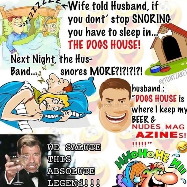 zzzZZZ Wife told Husband, if you dont' stop SNORING you have to sleep in... THE DOGS HOUSE! Next Night, the Hus- Band... snores MORE?!?!?!?! @TONYZARET husband: "DOGS HOUSE is stock nimited where I keep my BEER & NUDES MAG -AZINES! !!!!!" WE SALUTE THIS HHOHOME ABSOLUTE LEGEND!!!