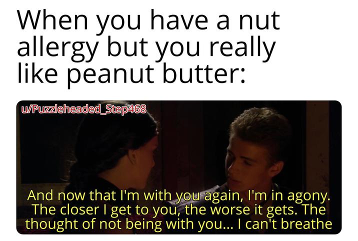 When you have a nut allergy but you really like peanut butter: w/Puzzleheaded_Step468 And now that I'm with you again, I'm in agony. The closer I get to you, the worse it gets. The thought of not being with you... I can't breathe