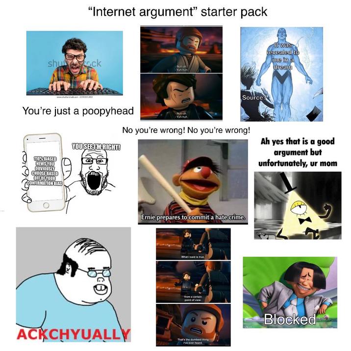"Internet argument" starter pack shutterstock www.shutterstock.com 2190331303 Nuh-uh Yuh-huh Source? It was revealed to me in a dream You're just a poopyhead 110% BIASED NEWS YOU OBVIOUSLY CHOOSE BASED OFF OF YOUR CONFIRMATION BIAS YOU SEE I'M RIGHT! -Nuh-uh -Yuh-huh. No you're wrong! No you're wrong! Ah yes that is a good argument but unfortunately, ur mom Ernie prepares to commit a hate crime. What I said is true, from a certain point of view. ACKCHYUALLY That's the dumbest thing" I've ever heard. Blocked
