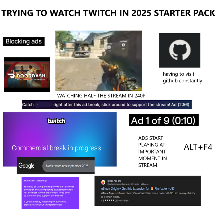 TRYING TO WATCH TWITCH IN 2025 STARTER PACK Blocking ads → DOORDASH Get more drugstore from your neighbourhood Catch 201 C WATCHING HALF THE STREAM IN 240P having to visit github constantly right after this ad break; stick around to support the stream! Ad (2:56) twitch Ad 1 of 9 (0:10) Commercial break in progress Google block twitch ads september 2025 ADS START PLAYING AT IMPORTANT MOMENT IN STREAM Thanks for watching! You may be using a third party tool or browser extension that is impacting site performance. For the best Twitch experience, head over to Twitch.tv and support the stream. If you're already watching on Twitch.tv, please review your third party tools. ALT+F4 Firefox Add-ons https://addons.mozilla.org > en-US > firefox > addon > u... uBlock Origin - Get this Extension for Firefox (en-US) uBlock Origin is not an ad blocker, it's a wide-spectrum content blocker with CPU and memory efficiency as a primary feature. 4.81 ★ (20,994). Free