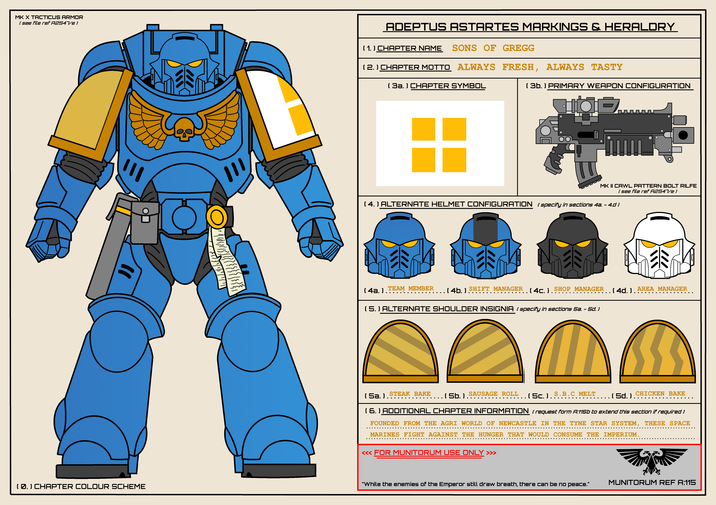 MK X TACTICUS ARMOR ( see file ref A2547/e) ་་་ (0.) CHAPTER COLOUR SCHEME 11/11/1/1/111 ADEPTUS ASTARTES MARKINGS & HERALDRY ( 1. ) CHAPTER NAME SONS OF GREGG (2.) CHAPTER MOTTO ALWAYS FRESH, ALWAYS TASTY ( 3a. ) CHAPTER SYMBOL ( 3b. ) PRIMARY WEAPON CONFIGURATION IOD. OD MK II CAWL PATTERN BOLT RILFE (4.) ALTERNATE HELMET CONFIGURATION (specify in sections 4a. - 4.d) ( see file ref A2547/e) (4a.). TEAM MEMBER (4b.) SHIFT MANAGER (4C.) SHOP MANAGER (4d.) AREA MANAGER (5.) ALTERNATE SHOULDER INSIGNIA (specify in sections 5a. - 5d.) STEAK BAKE ---------------- . (Sc.). S.B.C MELT (5a.). …….. (5b.) SAUSAGE ROLL (5d.) CHICKEN BAKE (6.) ADDITIONAL CHAPTER INFORMATION ( request form A:115b to extend this section if required ) FOUNDED FROM THE AGRI WORLD OF NEWCASTLE IN THE TYNE STAR SYSTEM, THESE SPACE MARINES FIGHT AGAINST THE HUNGER THAT WOULD CONSUME THE IMPERIUM. <<< FOR MUNITORUM USE ONLY >>> "While the enemies of the Emperor still draw breath, there can be no peace." MUNITORUM REF A:115