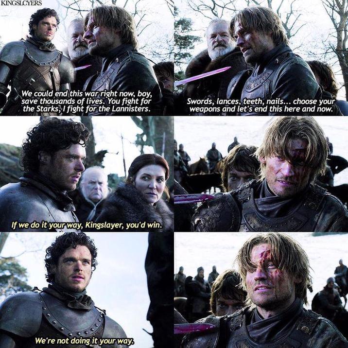 KINGSLCYERS We could end this war right now, boy, save thousands of lives. You fight for the Starks, I fight for the Lannisters. Swords, lances, teeth, nails... choose your weapons and let's end this here and now. If we do it your way, Kingslayer, you'd win. We're not doing it your way,