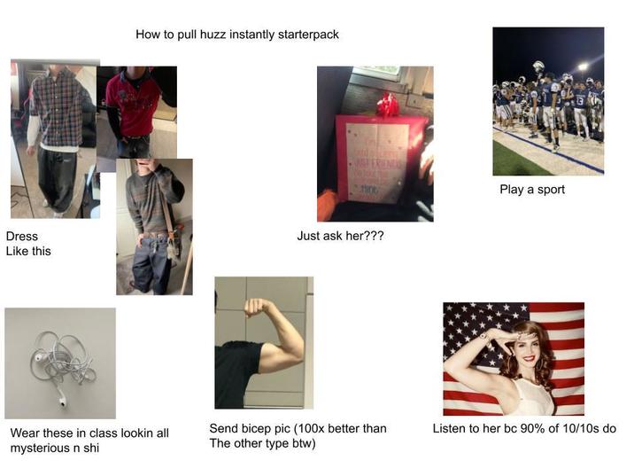 How to pull huzz instantly starterpack Te dolang JUST FRIEN MIOC Dress Like this Just ask her??? Play a sport Wear these in class lookin all mysterious n shi Send bicep pic (100x better than The other type btw) Listen to her bc 90% of 10/10s do