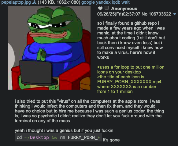 pepelaptop.jpg (143 KB, 1062x1080) google yandex iqdb wait Anonymous 09/26/25(Fri)02:37:07 No.106703622 so i finally found a github repo i made a few years ago when i was manic. at the time i didn't know much about coding (i still don't but back then i knew even less) but i still convinced myself i knew how to make a virus. here's how it works >uses a for loop to put one million icons on your desktop >the title of each icon is FURRY_PORN_XXXXXXX.mp4 where XXXXXXX is a number from 1 to 1 million i also tried to put this "virus" on all the computers at the apple store. i was thinking i would infect the computers and then fix them, and they would have no choice but to hire me because i was such a genius coder. the thing is, i was so psychotic i didn't realize they don't let you f--- around with the terminal on any of the macs yeah i thought i was a genius but if you just f----- cd ~/Desktop && rm FURRY_PORN_* it's gone