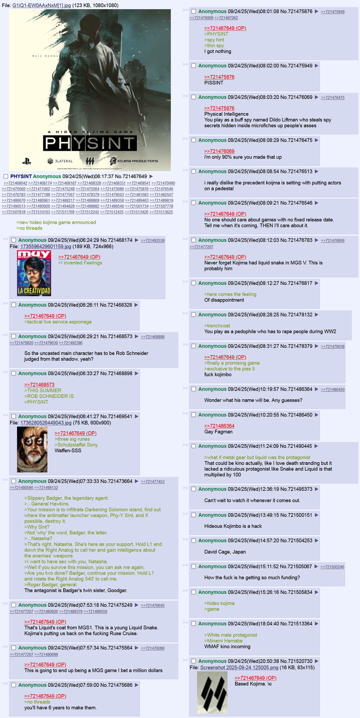 File: G1iQ1-EW0AAxNxM[1].jpg (123 KB, 1080x1080) Here Comes the Feeling A HIDEO KOJIMA GAME PHYSINT 444 02025 KOJIMA PRODUCTIONS Co, LM/HDEO KOJIMA Produced by Sony Interactive Entertainment Inc 3LATERAL KOJIMA PRODUCTIONS ☐ PHYSINT Anonymous 09/24/25(Wed)06:17:37 No. 721467649 ► >>721468042 >>>721468174 >>721468187 >>721468328 >>721468331 >>721469541 >>721470490 >>721470560 >>721471062 >>721475249 >>721475564 >>721475686 >>721475876 >>721476546 >>721476783 >>721477189 >>721477567 >>721478379 >>721478503 >>721481683 >>721482507 >>721486670 >>721486961 >>721488217 >>721488869 >>721489358 >>721489463 >>721489819 >>721490513 >>721490926 >>721494829 >>721498882 >>721499540 >>721501734 >>721507778 >>721507818 >>721510103 >>721511769 >>721512242 >>721512425 >>721513426 >>721513625 >new hideo kojima game announced >no threads >> Anonymous 09/24/25(Wed)06:24:29 No.721468174 >>721492539 File: 1735596429601159.jpg (189 KB, 724x966) may LA CREATIVIDAD >>721467649 (OP) > invented Feelings ☐ Anonymous 09/24/25(Wed)06:26:11 No.721468328 >>721467649 (OP) >tactical live service espionage Anonymous 09/24/25(Wed) 06:29:21 No. 721468573 >>721468898 >>721470820 >>721478630 >>721492396 So the uncasted main character has to be Rob Schneider judged from that shadow, yeah? ☐ Anonymous 09/24/25(Wed)06:33:27 No.721468898 >>721468573 >THIS SUMMER >ROB SCHNEIDER IS >PHYSINT >> Anonymous 09/24/25(Wed)06:41:27 No.721469541 File: 1736280526449043.jpg (75 KB, 600x900) >>721467649 (OP) >three sig runes >Schutzstaffel Sony Waffen-SSS ☐ Anonymous 09/24/25(Wed)07:33:33 No.721473664 >>721480595 >>721499132 >Slippery Badger, the legendary agent. >... General Hawkins. >>721477453 >Your mission is to infiltrate Darkening Solomon island, find out where the antimatter launcher weapon, Phy-Y Sint, and if possible, destroy it. >Why Sint? >Not 'why' the word, Badger, the letter. >...Natasha? >That's right, Natasha. She's here as your support. Hold L1 and down the Right Analog to call her and gain intelligence about the enemies' weapons. >I want to have sex with you, Natasha. >Well if you survive this mission, you can ask me again. >Are you two done? Badger, continue your mission. Hold L1 and rotate the Right Analog 540' to call me. >Roger Badger, general. The antagonist is Badger's twin sister, Goodger. >> ☐ Anonymous 09/24/25(Wed) 07:53:18 No. 721475249 >>721476645 >>721477207 >>721480826 >>721489379 >>721489559 >>721467649 (OP) That's Liquid's coat from MGS1. This is a young Liquid Snake. Kojima's putting us back on the f------ Ruse Cruise. ☐ Anonymous 09/24/25(Wed) 07:57:34 No.721475564 >>721477207 >>721480698 >>721467649 (OP) >>721476090 This is going to end up being a MGS game I bet a million dollars ☐ Anonymous 09/24/25(Wed)07:59:00 No.721475686 >>721467649 (OP). >no threads you'll have 6 years to make them. >> ☐ Anonymous 09/24/25(Wed)08:01:08 No.721475876 ►>>721475949 >>721476069 >>721487062 >>721467649 (OP) >PHYSINT >spy hint >thin spy I got nothing ☐ Anonymous 09/24/25(Wed)08:02:00 No.721475949 >>721475876 PISSINT ☐ Anonymous 09/24/25(Wed) 08:03:20 No.721476069 >>721475876 Physical Intelligence >>721476475 You play as a buff spy named Dildo Liftman who steals spy secrets hidden inside microfiches up people's asses ☐ Anonymous 09/24/25(Wed)08:08:29 No. 721476475 ► >>721476069 i'm only 90% sure you made that up ☐ Anonymous 09/24/25(Wed) 08:08:54 No.721476513 ► i really dislike the precedent koijma is setting with putting actors on a pedestal ☐ Anonymous 09/24/25(Wed) 08:09:21 No.721476546 ► >>721467649 (OP) No one should care about games with no fixed release date. Tell me when it's coming, THEN I'll care about it. >> Anonymous 09/24/25(Wed)08:12:03 No.721476783 >>721476956 >>721477207 >>721467649 (OP) Never forget Kojima had liquid snake in MGS V. This is probably him >> ☐ Anonymous 09/24/25(Wed)08:12:27 No. 721476817 >here comes the feeling Of disappointment ☐ Anonymous 09/24/25(Wed)08:28:25 No.721478132 ► >trenchcoat You play as a p-------- who has to r--- people during WW2 >> Anonymous 09/24/25(Wed)08:31:27 No.721478379 >> << >>721467649 (OP) >finally a promising game >exclusive to the piss 5 f--- kojimbo >>721479038 ☐ Anonymous 09/24/25(Wed)10:19:57 No. 721486364 >>721486450 Wonder what his name will be. Any guesses? Anonymous 09/24/25(Wed)10:20:55 No.721486450 ► >>721486364 Gay Fagman ☐ Anonymous 09/24/25(Wed)11:24:09 No.721490445 ► >what if metal gear but liquid was the protagonist That could be kino actually, like I love death stranding but it lacked a ridiculous protagonist like Snake and Liquid is that multiplied by 100 Anonymous 09/24/25(Wed)12:36:19 No.721495373 Can't wait to watch it whenever it comes out. ☐ Anonymous 09/24/25(Wed)13:49:15 No.721500151 Hideous Kojimbo is a hack ☐ Anonymous 09/24/25(Wed)14:57:20 No.721504253 David Cage, Japan ☐ Anonymous 09/24/25(Wed)15:11:52 No.721505067 ►>>721505246 How the f--- is he getting so much funding? Anonymous 09/24/25(Wed)15:26:16 No.721505834 >hideo kojima >game ☐ Anonymous 09/24/25(Wed)18:04:40 No.721513364 >White male protagonist >Minami Hamabe WMAF kino incoming >> ☐ Anonymous 09/24/25(Wed)20:50:38 No.721520730 File: Screenshot 2025-09-24 125005.png (16 KB, 83x115) 44 >>721467649 (OP). Based Kojima. \o