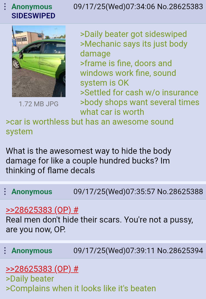 : Anonymous SIDESWIPED 1.72 MB JPG 09/17/25(Wed)07:34:06 No.28625383 >Daily beater got sideswiped >Mechanic says its just body damage >frame is fine, doors and windows work fine, sound system is OK > Settled for cash w/o insurance >body shops want several times what car is worth >car is worthless but has an awesome sound system What is the awesomest way to hide the body damage for like a couple hundred bucks? Im thinking of flame decals : Anonymous 09/17/25(Wed)07:35:57 No.28625388 >>28625383 (OP) # Real men don't hide their scars. You're not a p----, are you now, OP. Anonymous 09/17/25(Wed) 07:39:11 No.28625394 >>28625383 (OP) # >Daily beater >Complains when it looks like it's beaten