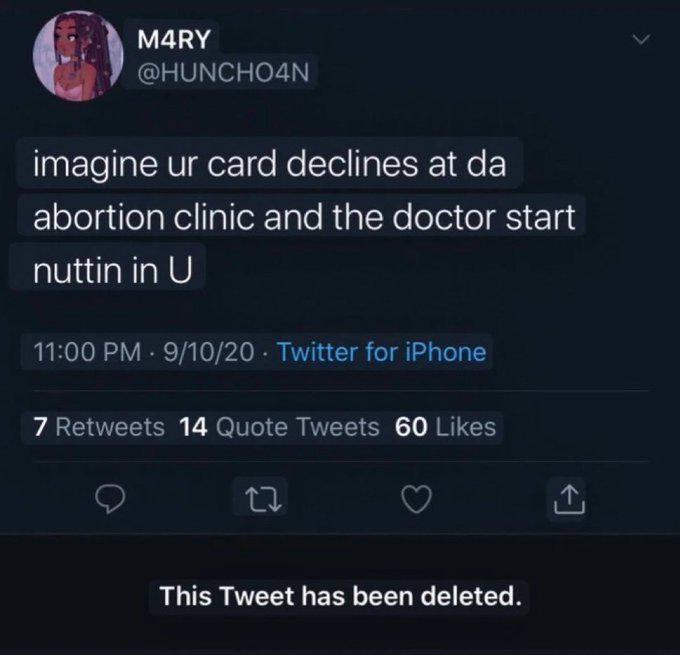 M4RY @HUNCHO4N imagine ur card declines at da abortion clinic and the doctor start nuttin in U 11:00 PM - 9/10/20 Twitter for iPhone • 7 Retweets 14 Quote Tweets 60 Likes 27 This Tweet has been deleted.