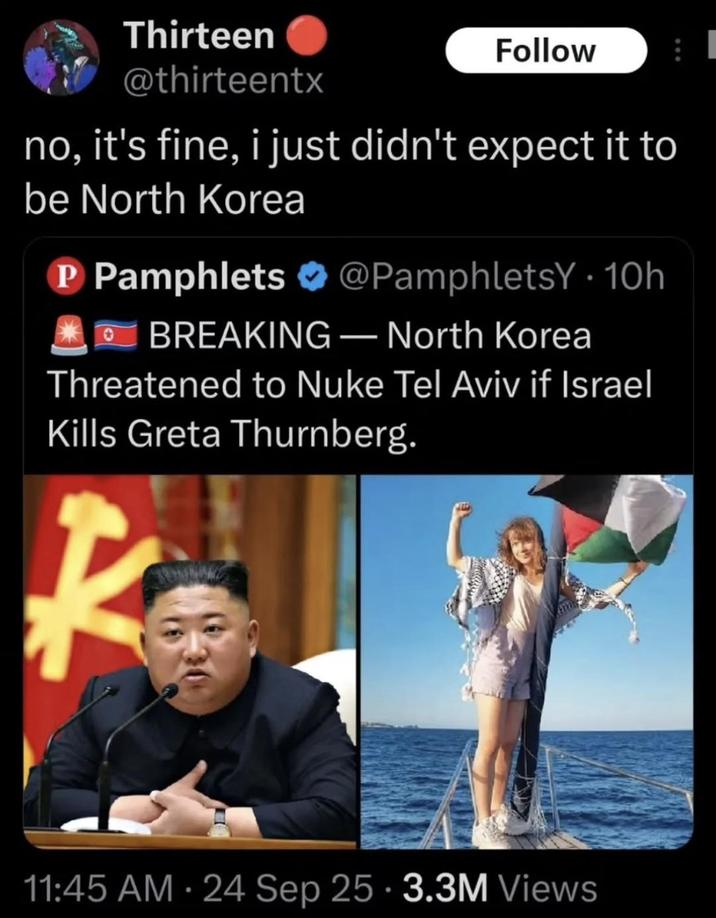 Thirteen @thirteentx Follow no, it's fine, i just didn't expect it to be North Korea P Pamphlets @PamphletsY. 10h BREAKING - North Korea Threatened to Nuke Tel Aviv if Israel Kills Greta Thurnberg. 11:45 AM - 24 Sep 25 3.3M Views