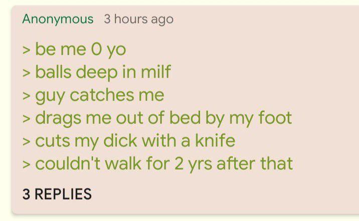 Anonymous 3 hours ago > be me O yo > balls deep in milf > guy catches me > drags me out of bed by my foot > cuts my d--- with a knife > couldn't walk for 2 yrs after that 3 REPLIES