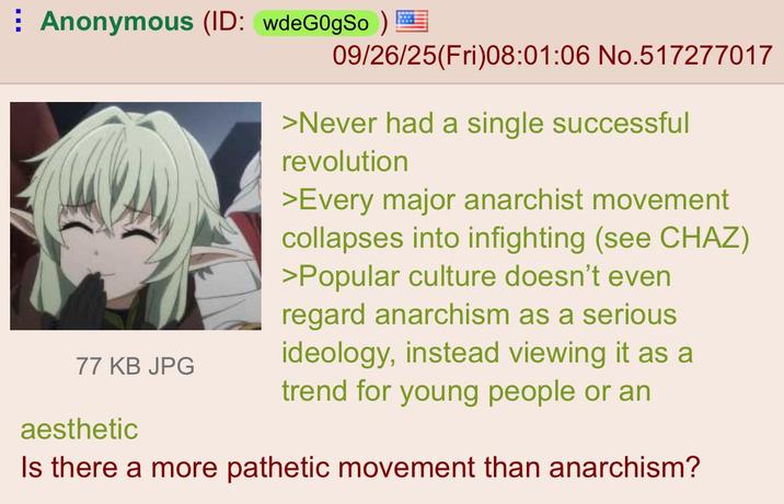 ⠀ Anonymous (ID: wdeG0gSo ) 09/26/25(Fri)08:01:06 No.517277017 77 KB JPG aesthetic >Never had a single successful revolution >Every major anarchist movement collapses into infighting (see CHAZ) >Popular culture doesn't even regard anarchism as a serious ideology, instead viewing it as a trend for young people or an Is there a more pathetic movement than anarchism?