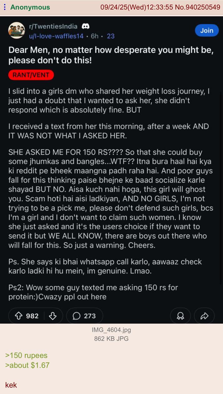 Anonymous r/TwentiesIndia 09/24/25(Wed)12:33:55 No.940250549 u/l-love-waffles14.6h. 23 Join Dear Men, no matter how desperate you might be, please don't do this! RANT/VENT I slid into a girls dm who shared her weight loss journey, I just had a doubt that I wanted to ask her, she didn't respond which is absolutely fine. BUT I received a text from her this morning, after a week AND IT WAS NOT WHAT I ASKED HER. SHE ASKED ME FOR 150 RS???? So that she could buy some jhumkas and bangles...W--?? Itna bura haal hai kya ki reddit pe bheek maangna padh raha hai. And poor guys fall for this thinking paise bhejne ke baad socialize karle shayad BUT NO. Aisa kuch nahi hoga, this girl will ghost you. Scam hoti hai aisi ladkiyan, AND NO GIRLS, I'm not trying to be a pick me, please don't defend such girls, bcs I'm a girl and I don't want to claim such women. I know she just asked and it's the users choice if they want to send it but WE ALL KNOW, there are boys out there who will fall for this. So just a warning. Cheers. Ps. She says ki bhai whatsapp call karlo, aawaaz check karlo ladki hi hu mein, im genuine. Lmao. Ps2: Wow some guy texted me asking 150 rs for protein:) Cwazy ppl out here 982 >150 rupees >about $1.67 kek 273 IMG_4604.jpg 862 KB JPG