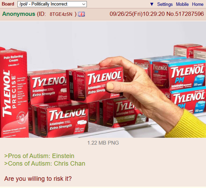 Board /pol/ - Politically Incorrect Anonymous (ID: 8TGE4Z5N) E Settings Mobile Home 09/26/25(Fri)10:29:20 No.517287596 Pain Relieving Cream Lionine d TYLENOL PRECISE Pebating Harper's pain block pa Murby way TYLENO Acetaminophen Extra Strength 100 500gch TYLENOL without a priation FRAGRANCE FRE MUDHOL TYLENOL Acetaminophen Extra Strength 100 5:00 og Hach TYLENOL Acetaminophen Extra Streng 500 TALENC TYLE Acetaminophen RAPID RELEASE 100 LENOL TYLENOL TY TYLENOL PM Actaminophe150 TYLENOL 150 >Pros of Autism: Einstein >Cons of Autism: Chris Chan Are you willing to risk it? 1.22 MB PNG