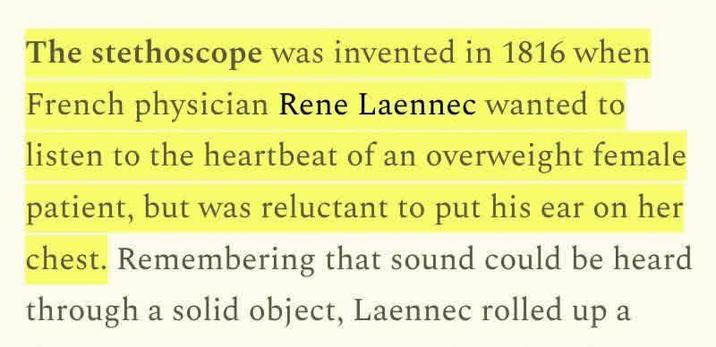 The stethoscope was invented in 1816 when French physician Rene Laennec wanted to listen to the heartbeat of an overweight female patient, but was reluctant to put his ear on her chest. Remembering that sound could be heard through a solid object, Laennec rolled up a