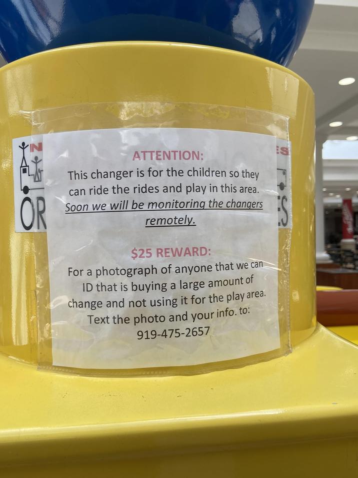 OR ATTENTION: This changer is for the children so they can ride the rides and play in this area. Soon we will be monitoring the changers remotely. $25 REWARD: For a photograph of anyone that we can ID that is buying a large amount of change and not using it for the play area. Text the photo and your info. to: 919-475-2657