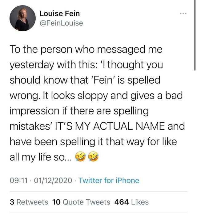 Louise Fein @FeinLouise To the person who messaged me yesterday with this: 'I thought you should know that 'Fein' is spelled wrong. It looks sloppy and gives a bad impression if there are spelling mistakes' IT'S MY ACTUAL NAME and have been spelling it that way for like all my life so... 09:11 01/12/2020 Twitter for iPhone . 3 Retweets 10 Quote Tweets 464 Likes