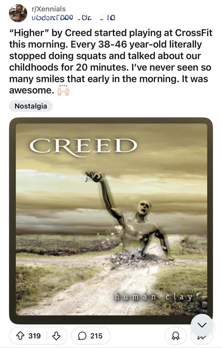 r/Xennials ubdǝr[000 CE - 10 "Higher" by Creed started playing at CrossFit this morning. Every 38-46 year-old literally stopped doing squats and talked about our childhoods for 20 minutes. I've never seen so many smiles that early in the morning. It was awesome. Nostalgia CREED 319 ♡ 215 human clay > }