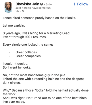 Bhavisha Jain . 3rd+ + Follow Just here to have some fun 2h- I once hired someone purely based on their looks. Let me explain. 3 years ago, I was hiring for a Marketing Lead. I went through 100+ resumes. Every single one looked the same: Great colleges Great companies I couldn't decide. So, I went by looks. No, not the most handsome guy in the pile. I hired the one with a receding hairline and the deepest dark circles. Why? Because those "looks" told me he had actually done the work. And I was right. He turned out to be one of the best hires I've ever made.