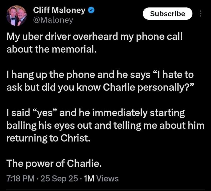 Cliff Maloney ❤ @Maloney Subscribe My uber driver overheard my phone call about the memorial. I hang up the phone and he says "I hate to ask but did you know Charlie personally?" I said "yes" and he immediately starting balling his eyes out and telling me about him returning to Christ. The power of Charlie. • 7:18 PM - 25 Sep 25 1M Views
