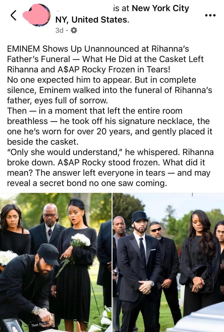 is at New York City NY, United States. 3d. EMINEM Shows Up Unannounced at Rihanna's Father's Funeral — What He Did at the Casket Left Rihanna and A$AP Rocky Frozen in Tears! No one expected him to appear. But in complete silence, Eminem walked into the funeral of Rihanna's father, eyes full of sorrow. Then in a moment that left the entire room breathless he took off his signature necklace, the one he's worn for over 20 years, and gently placed it beside the casket. "Only she would understand," he whispered. Rihanna broke down. A$AP Rocky stood frozen. What did it mean? The answer left everyone in tears and may reveal a secret bond no one saw coming. - Thank You For N